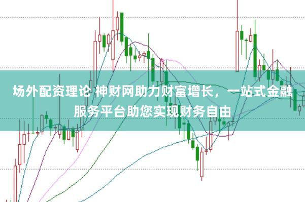 场外配资理论 神财网助力财富增长，一站式金融服务平台助您实现财务自由