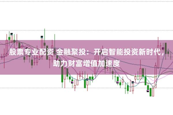 股票专业配资 金融聚投：开启智能投资新时代，助力财富增值加速度