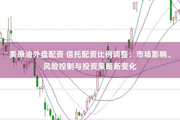 美原油外盘配资 信托配资比例调整：市场影响、风险控制与投资策略新变化