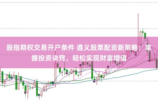 股指期权交易开户条件 遵义股票配资新策略：掌握投资诀窍，轻松实现财富增值