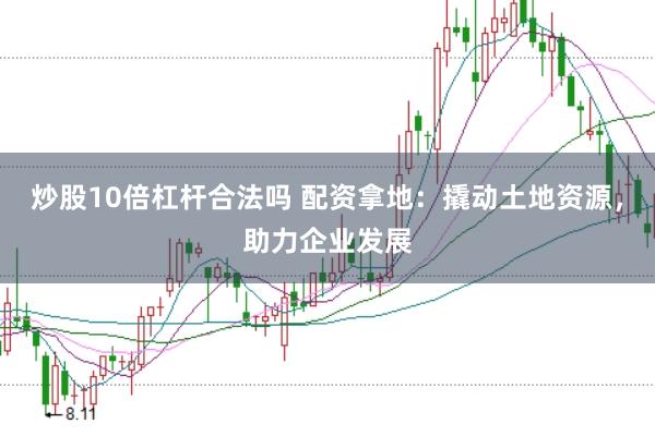 炒股10倍杠杆合法吗 配资拿地：撬动土地资源，助力企业发展