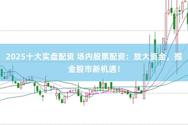 2025十大实盘配资 场内股票配资：放大资金，掘金股市新机遇！