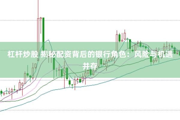 杠杆炒股 揭秘配资背后的银行角色：风险与机遇并存