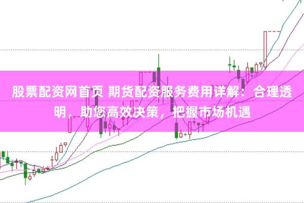 股票配资网首页 期货配资服务费用详解：合理透明，助您高效决策，把握市场机遇