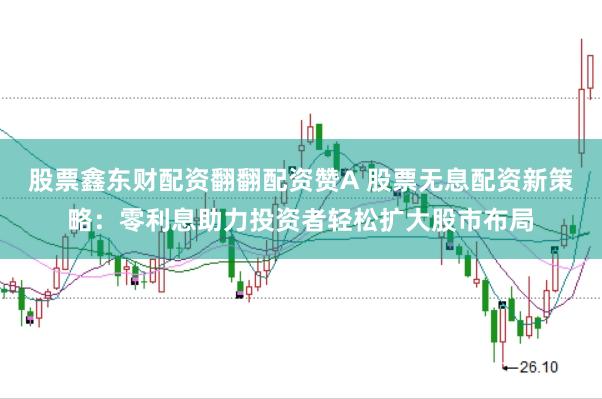 股票鑫东财配资翻翻配资赞A 股票无息配资新策略：零利息助力投资者轻松扩大股市布局
