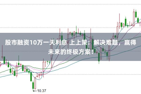 股市融资10万一天利息 上上策：解决难题，赢得未来的终极方案！