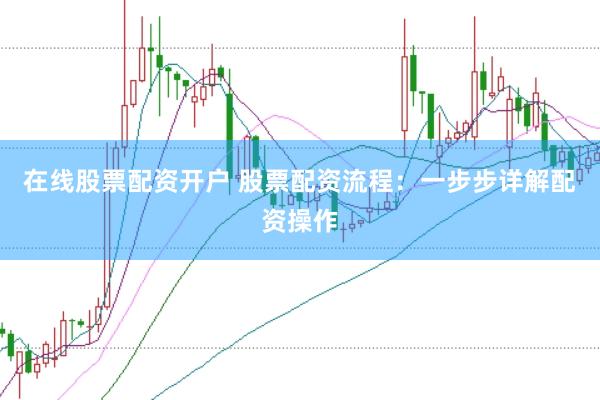 在线股票配资开户 股票配资流程：一步步详解配资操作