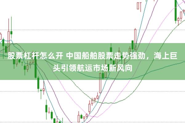 股票杠杆怎么开 中国船舶股票走势强劲，海上巨头引领航运市场新风向