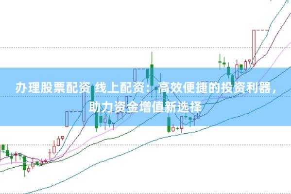 办理股票配资 线上配资：高效便捷的投资利器，助力资金增值新选择
