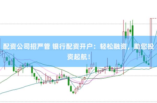 配资公司招严管 银行配资开户：轻松融资，助您投资起航！