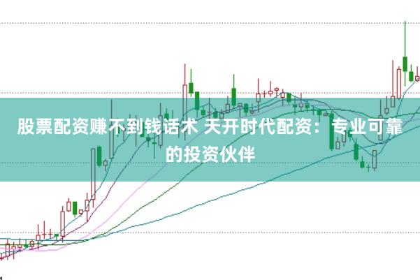 股票配资赚不到钱话术 天开时代配资：专业可靠的投资伙伴