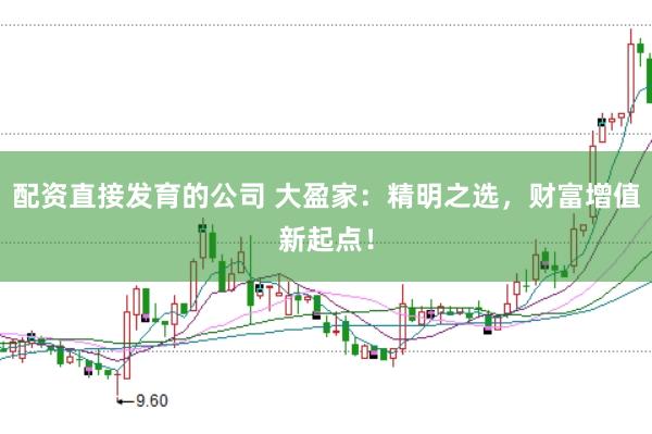 配资直接发育的公司 大盈家：精明之选，财富增值新起点！
