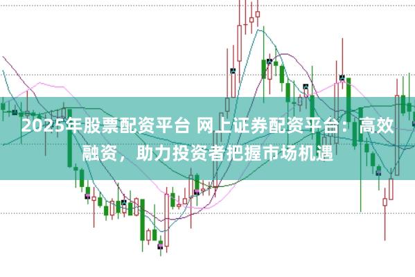 2025年股票配资平台 网上证券配资平台：高效融资，助力投资者把握市场机遇