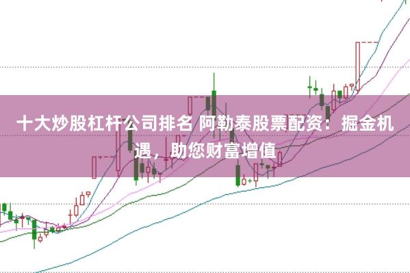 十大炒股杠杆公司排名 阿勒泰股票配资：掘金机遇，助您财富增值