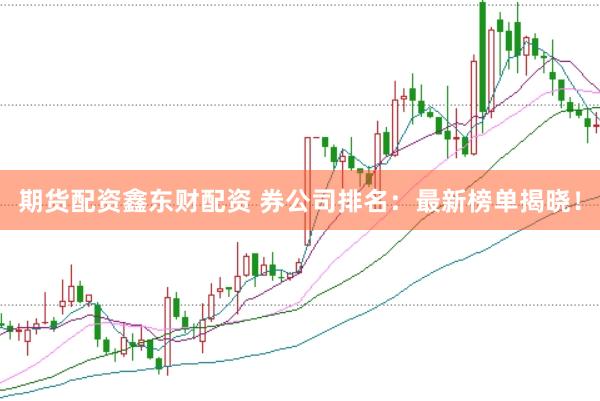 期货配资鑫东财配资 券公司排名：最新榜单揭晓！