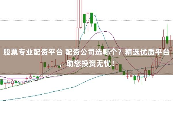 股票专业配资平台 配资公司选哪个？精选优质平台，助您投资无忧！