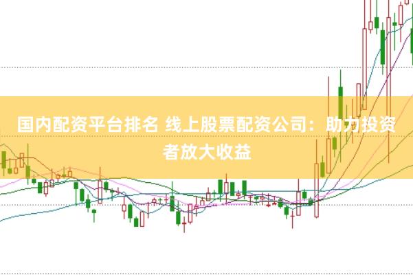 国内配资平台排名 线上股票配资公司：助力投资者放大收益