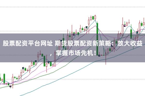 股票配资平台网址 期货股票配资新策略：放大收益，掌握市场先机！
