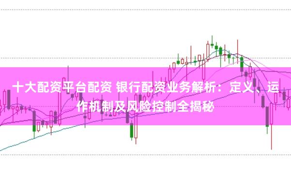 十大配资平台配资 银行配资业务解析：定义、运作机制及风险控制全揭秘