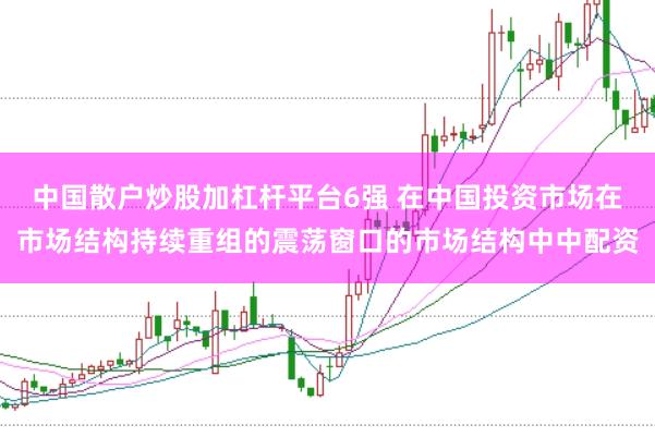 中国散户炒股加杠杆平台6强 在中国投资市场在市场结构持续重组的震荡窗口的市场结构中中配资
