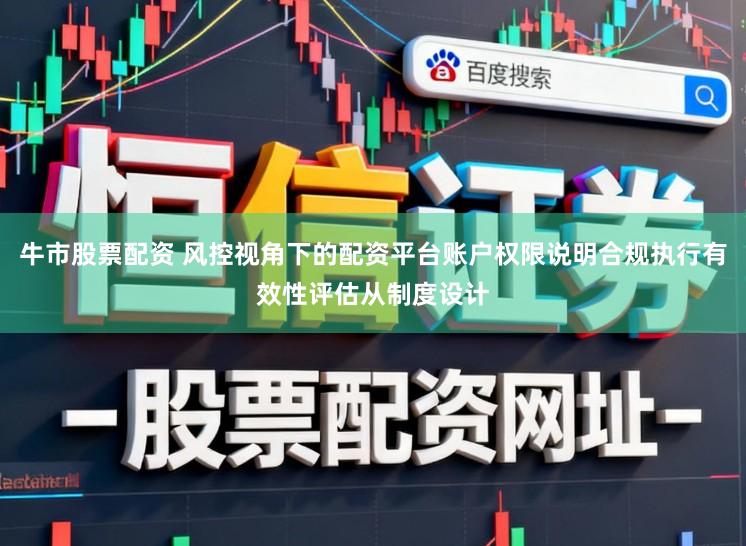 牛市股票配资 风控视角下的配资平台账户权限说明合规执行有效性评估从制度设计