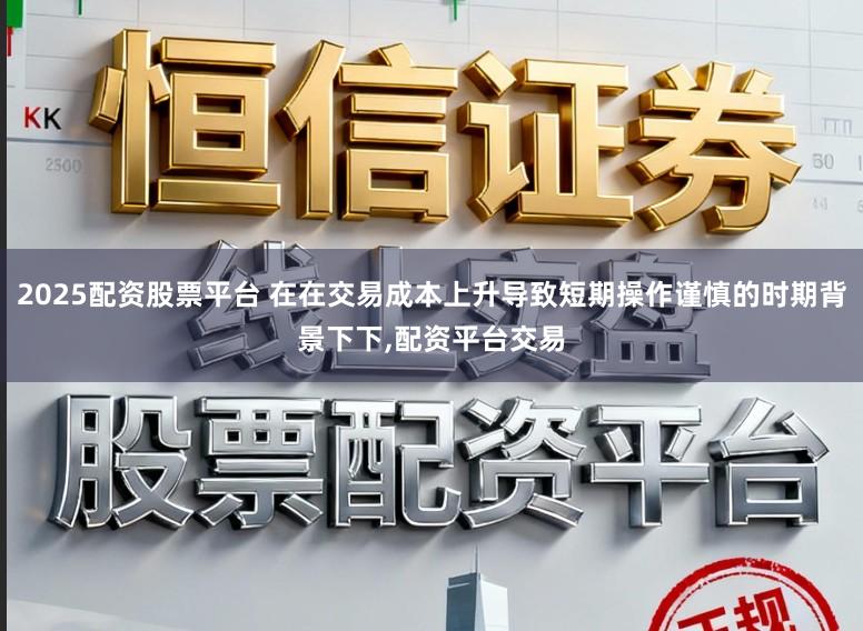 2025配资股票平台 在在交易成本上升导致短期操作谨慎的时期背景下下，配资平台交易