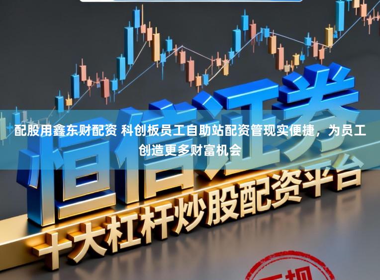 配股用鑫东财配资 科创板员工自助站配资管现实便捷，为员工创造更多财富机会