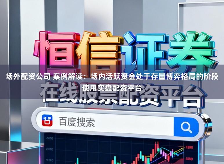 场外配资公司 案例解读:场内活跃资金处于存量博弈格局的阶段使用实盘配资平台