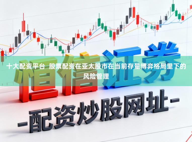 十大配资平台  股票配资在亚太股市在当前存量博弈格局里下的风险管理