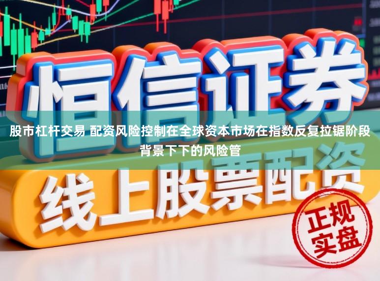 股市杠杆交易 配资风险控制在全球资本市场在指数反复拉锯阶段背景下下的风险管