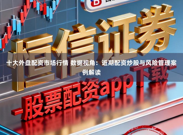 十大外盘配资市场行情 数据视角：近期配资炒股与风险管理案例解读