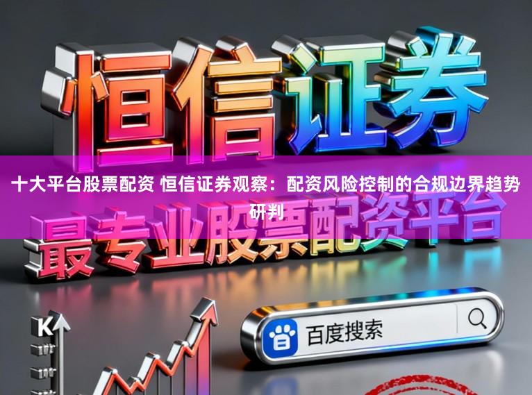 十大平台股票配资 恒信证券观察：配资风险控制的合规边界趋势研判